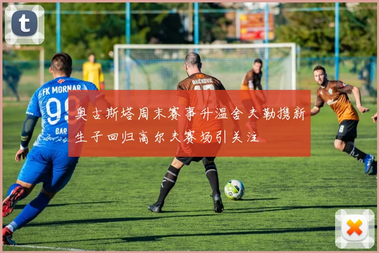 奥古斯塔周末赛事升温舍夫勒携新生子回归高尔夫赛场引关注