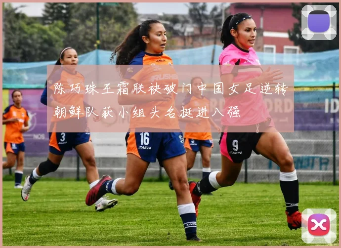 陈巧珠王霜联袂破门中国女足逆转朝鲜队获小组头名挺进八强